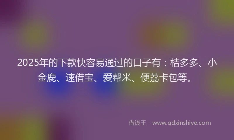 2025年的下款快容易通过的口子有：桔多多、小金鹿、速借宝、爱帮米、便荔卡包等。