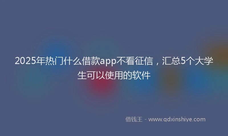 2025年热门什么借款app不看征信，汇总5个大学生可以使用的软件