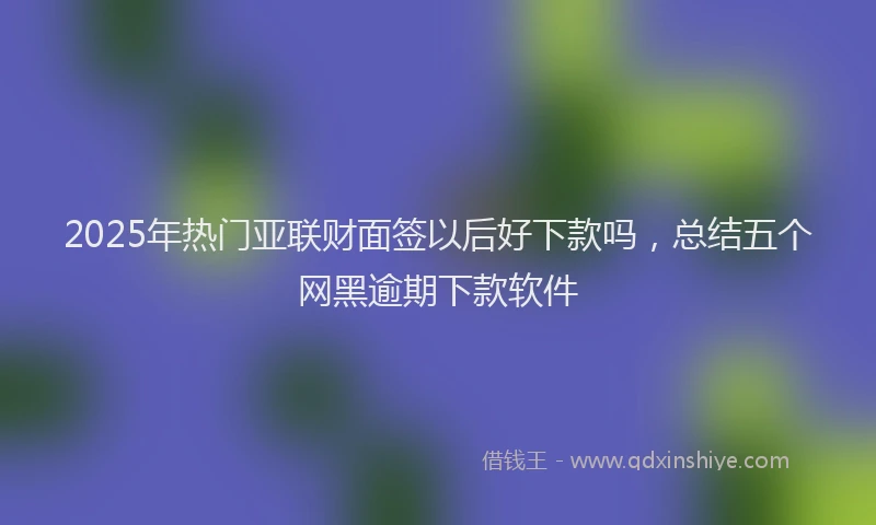 2025年热门亚联财面签以后好下款吗，总结五个网黑逾期下款软件