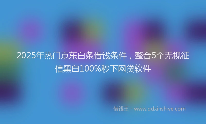 2025年热门京东白条借钱条件，整合5个无视征信黑白100%秒下网贷软件