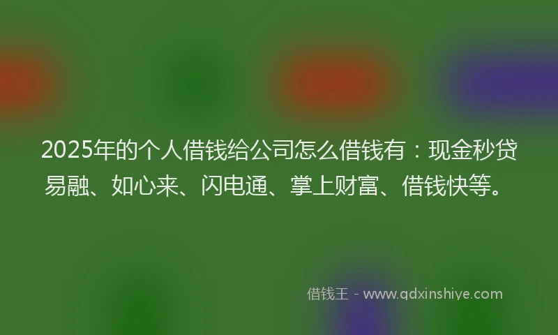 2025年的个人借钱给公司怎么借钱有：现金秒贷易融、如心来、闪电通、掌上财富、借钱快等。