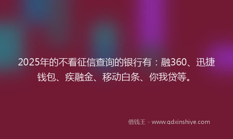 2025年的不看征信查询的银行有：融360、迅捷钱包、疾融金、移动白条、你我贷等。