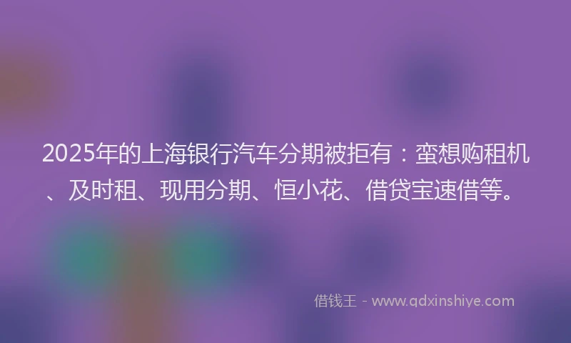 2025年的上海银行汽车分期被拒有：蛮想购租机、及时租、现用分期、恒小花、借贷宝速借等。