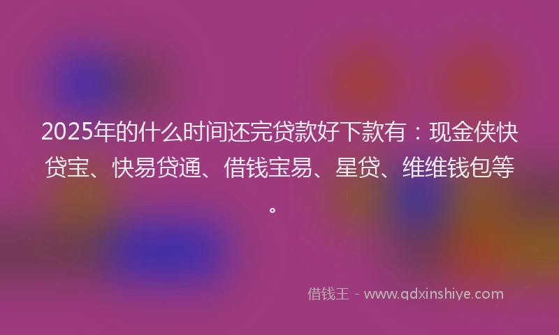 2025年的什么时间还完贷款好下款有：现金侠快贷宝、快易贷通、借钱宝易、星贷、维维钱包等。