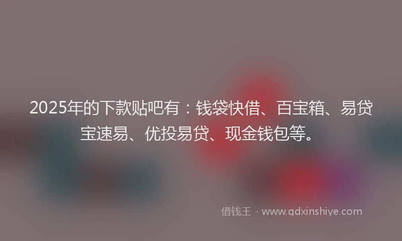 2025年的下款贴吧有：钱袋快借、百宝箱、易贷宝速易、优投易贷、现金钱包等。