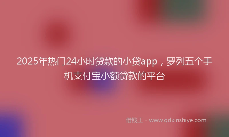 2025年热门24小时贷款的小贷app，罗列五个手机支付宝小额贷款的平台