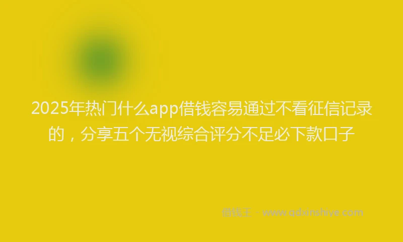 2025年热门什么app借钱容易通过不看征信记录的，分享五个无视综合评分不足必下款口子