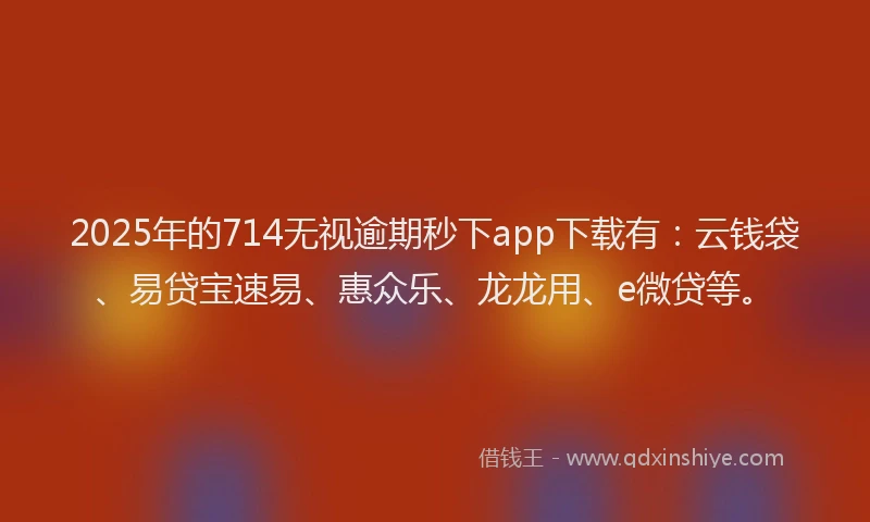2025年的714无视逾期秒下app下载有：云钱袋、易贷宝速易、惠众乐、龙龙用、e微贷等。