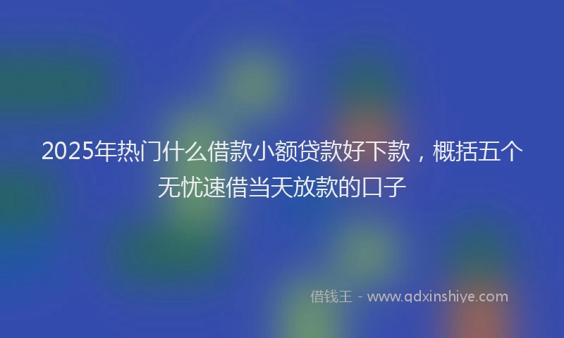 2025年热门什么借款小额贷款好下款，概括五个无忧速借当天放款的口子