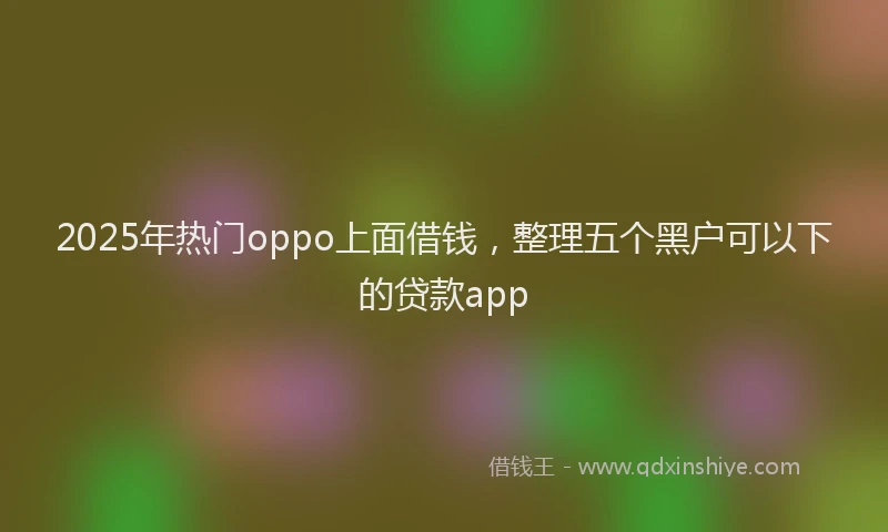 2025年热门oppo上面借钱，整理五个黑户可以下的贷款app