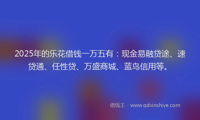 2025年的乐花借钱一万五有：现金易融贷途、速贷通、任性贷、万盛商城、蓝鸟信用等。