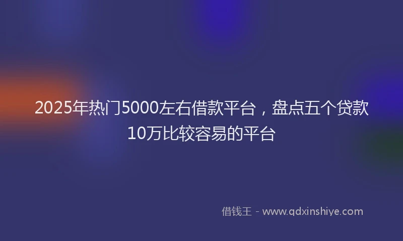 2025年热门5000左右借款平台，盘点五个贷款10万比较容易的平台