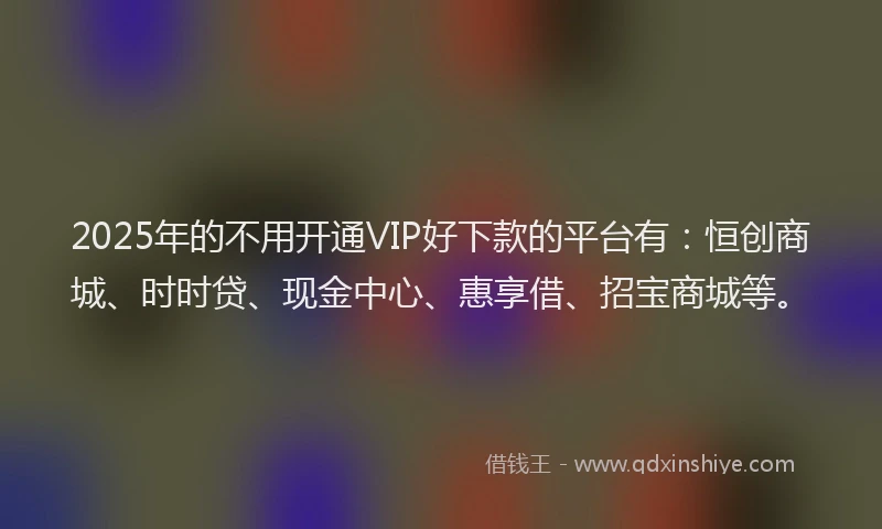 2025年的不用开通VIP好下款的平台有：恒创商城、时时贷、现金中心、惠享借、招宝商城等。