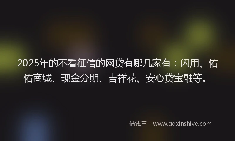 2025年的不看征信的网贷有哪几家有：闪用、佑佑商城、现金分期、吉祥花、安心贷宝融等。