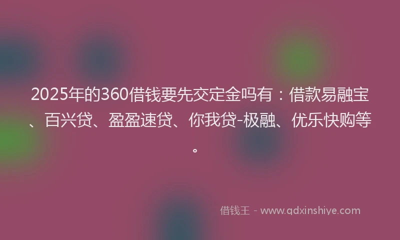 2025年的360借钱要先交定金吗有：借款易融宝、百兴贷、盈盈速贷、你我贷-极融、优乐快购等。