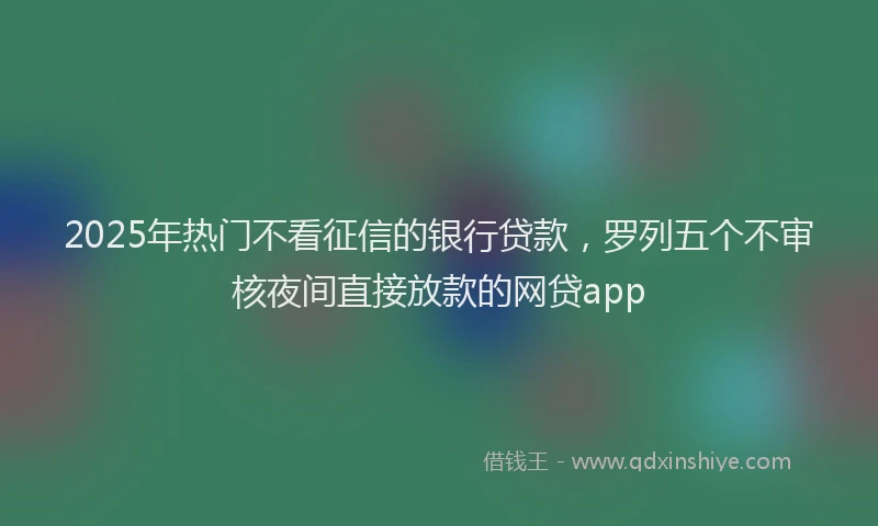2025年热门不看征信的银行贷款，罗列五个不审核夜间直接放款的网贷app