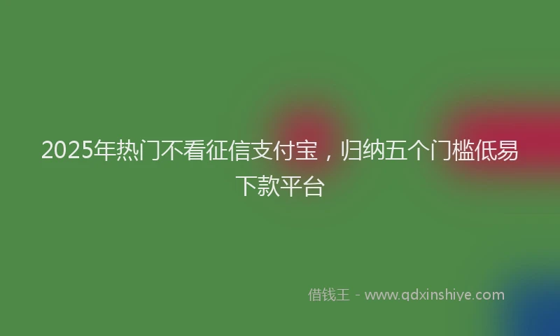 2025年热门不看征信支付宝，归纳五个门槛低易下款平台