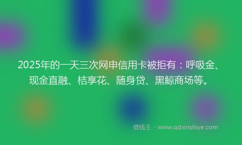 2025年的一天三次网申信用卡被拒有：呼吸金、现金直融、桔享花、随身贷、黑鲸商场等。