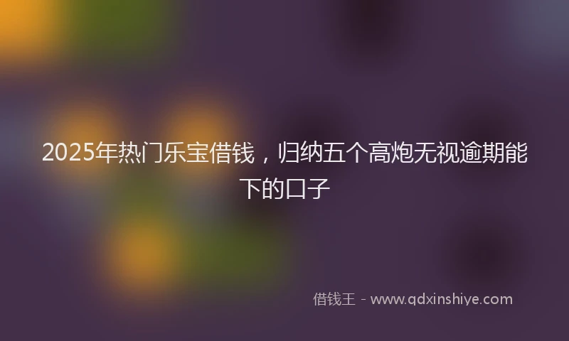 2025年热门乐宝借钱，归纳五个高炮无视逾期能下的口子