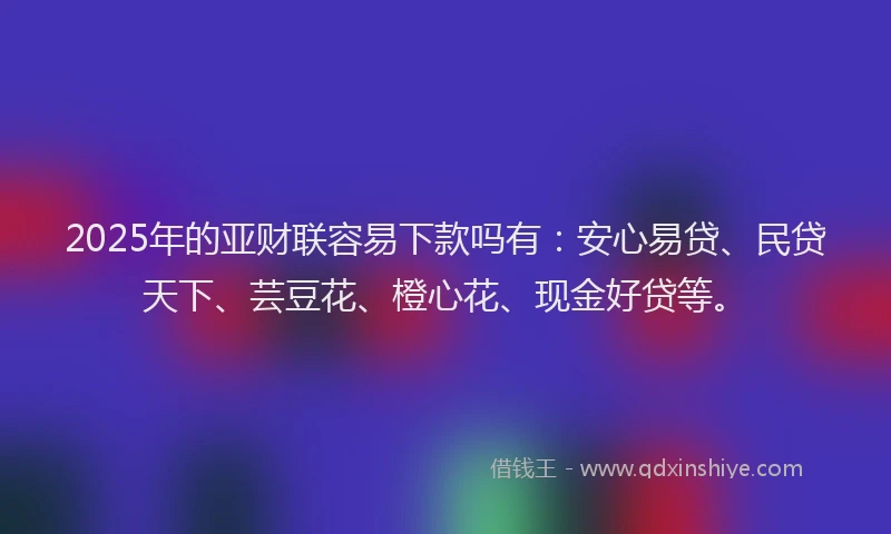 2025年的亚财联容易下款吗有：安心易贷、民贷天下、芸豆花、橙心花、现金好贷等。