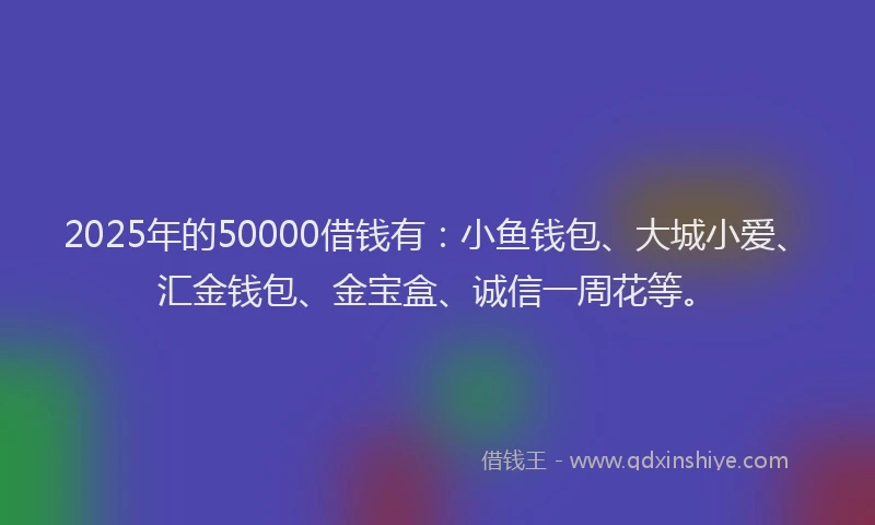 2025年的50000借钱有：小鱼钱包、大城小爱、汇金钱包、金宝盒、诚信一周花等。