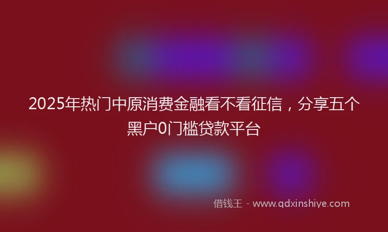 2025年热门中原消费金融看不看征信，分享五个黑户0门槛贷款平台
