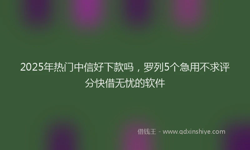 2025年热门中信好下款吗，罗列5个急用不求评分快借无忧的软件