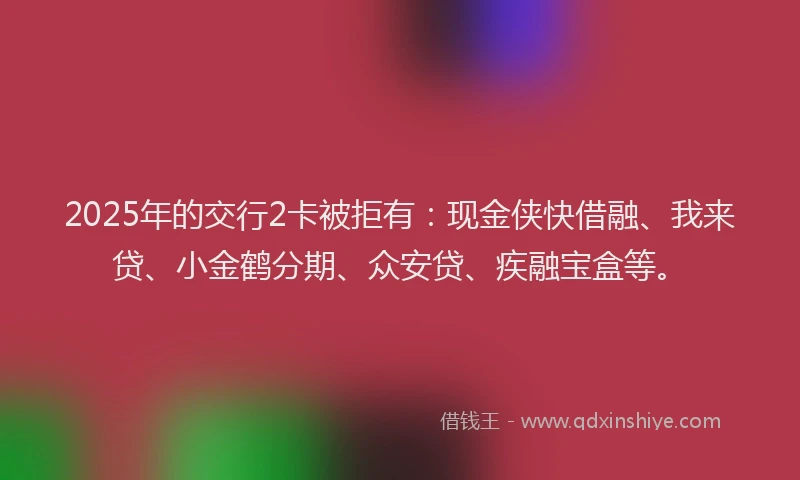 2025年的交行2卡被拒有：现金侠快借融、我来贷、小金鹤分期、众安贷、疾融宝盒等。