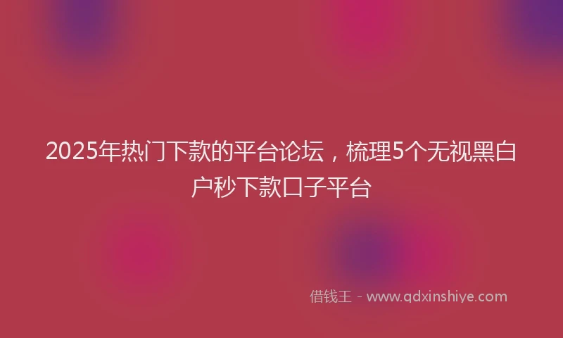 2025年热门下款的平台论坛，梳理5个无视黑白户秒下款口子平台