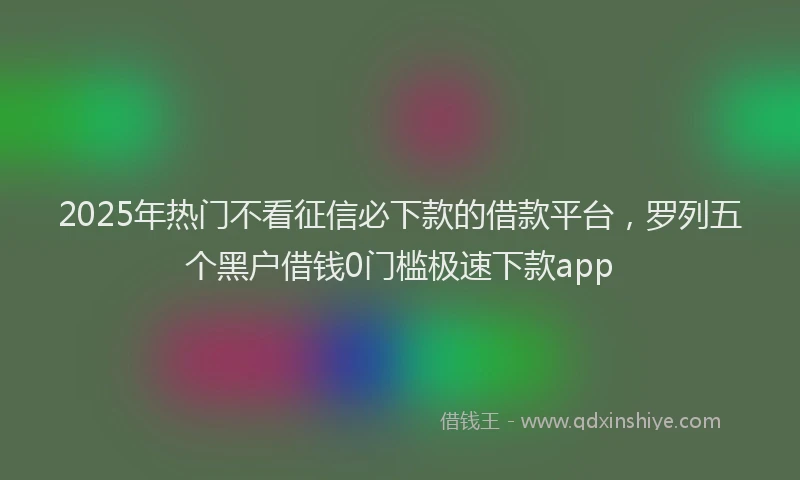 2025年热门不看征信必下款的借款平台，罗列五个黑户借钱0门槛极速下款app