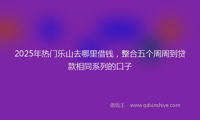 2025年热门乐山去哪里借钱，整合五个周周到贷款相同系列的口子