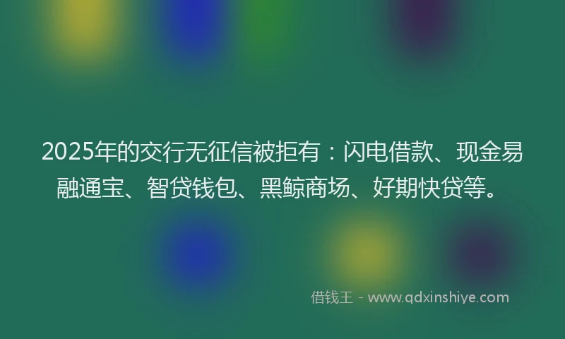 2025年的交行无征信被拒有：闪电借款、现金易融通宝、智贷钱包、黑鲸商场、好期快贷等。