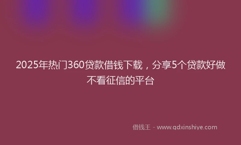 2025年热门360贷款借钱下载，分享5个贷款好做不看征信的平台