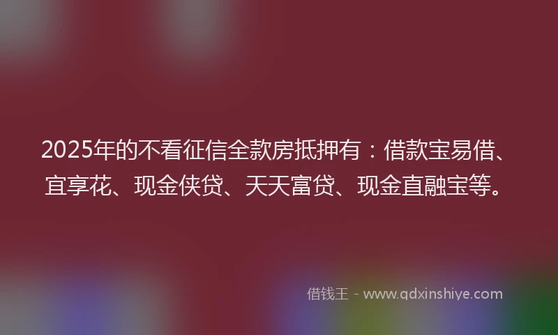 2025年的不看征信全款房抵押有：借款宝易借、宜享花、现金侠贷、天天富贷、现金直融宝等。