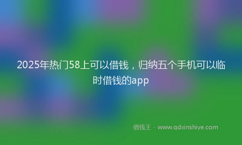 2025年热门58上可以借钱，归纳五个手机可以临时借钱的app