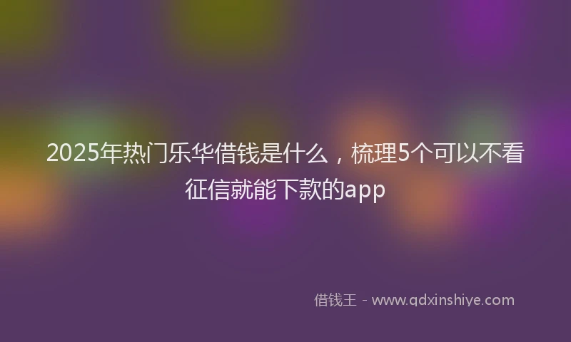 2025年热门乐华借钱是什么，梳理5个可以不看征信就能下款的app