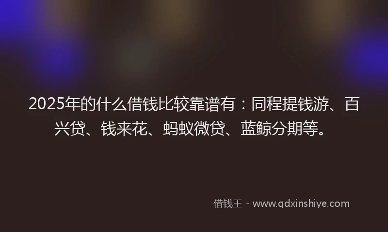 2025年的什么借钱比较靠谱有：同程提钱游、百兴贷、钱来花、蚂蚁微贷、蓝鲸分期等。