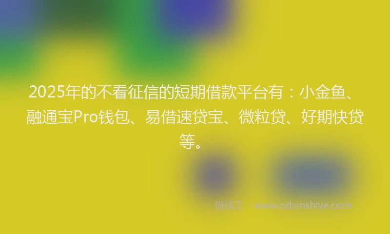2025年的不看征信的短期借款平台有：小金鱼、融通宝Pro钱包、易借速贷宝、微粒贷、好期快贷等。