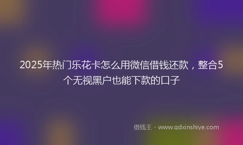 2025年热门乐花卡怎么用微信借钱还款，整合5个无视黑户也能下款的口子