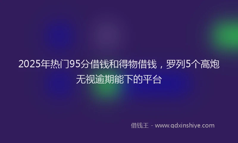 2025年热门95分借钱和得物借钱，罗列5个高炮无视逾期能下的平台