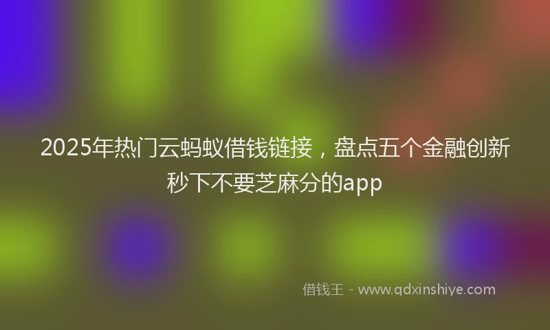2025年热门云蚂蚁借钱链接，盘点五个金融创新秒下不要芝麻分的app