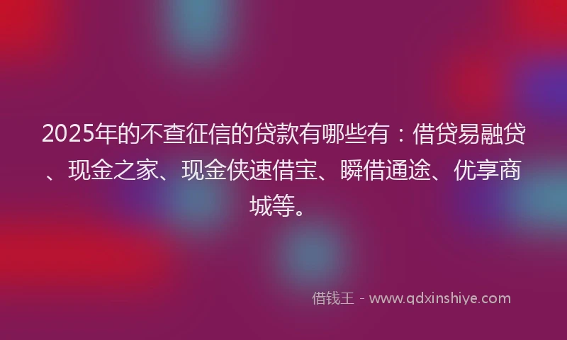 2025年的不查征信的贷款有哪些有：借贷易融贷、现金之家、现金侠速借宝、瞬借通途、优享商城等。