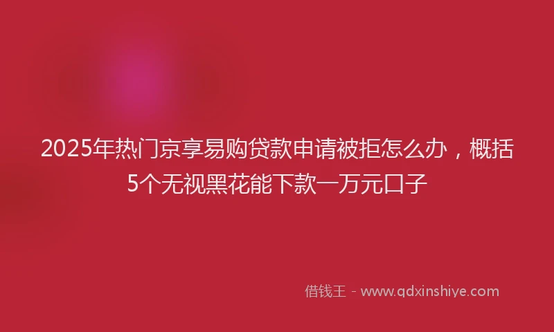 2025年热门京享易购贷款申请被拒怎么办，概括5个无视黑花能下款一万元口子