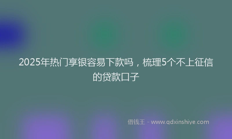 2025年热门享银容易下款吗，梳理5个不上征信的贷款口子