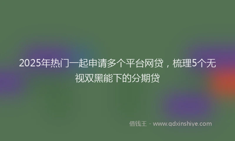 2025年热门一起申请多个平台网贷，梳理5个无视双黑能下的分期贷