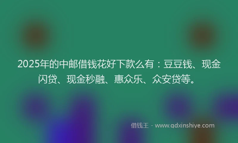 2025年的中邮借钱花好下款么有：豆豆钱、现金闪贷、现金秒融、惠众乐、众安贷等。