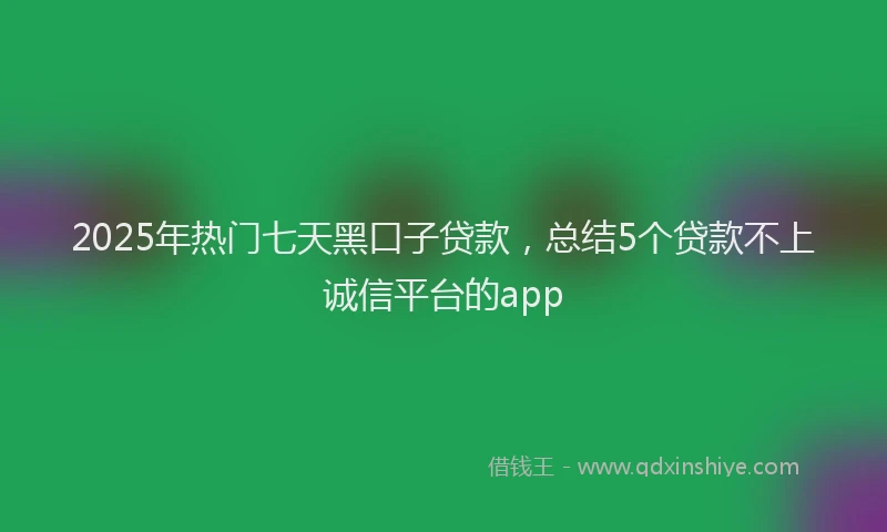2025年热门七天黑口子贷款，总结5个贷款不上诚信平台的app
