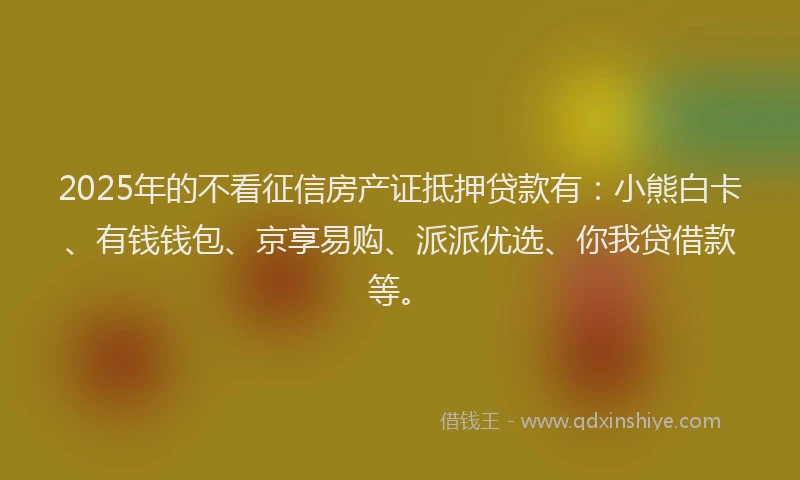 2025年的不看征信房产证抵押贷款有：小熊白卡、有钱钱包、京享易购、派派优选、你我贷借款等。