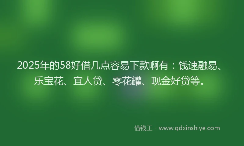 2025年的58好借几点容易下款啊有：钱速融易、乐宝花、宜人贷、零花罐、现金好贷等。