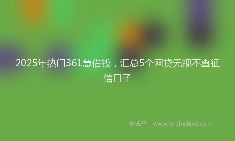 2025年热门361急借钱，汇总5个网贷无视不查征信口子